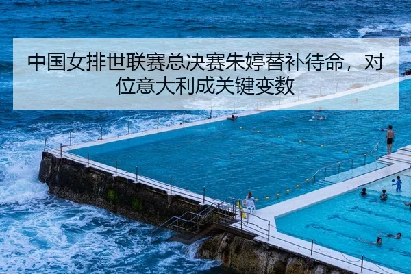 中国女排世联赛总决赛朱婷替补待命，对位意大利成关键变数