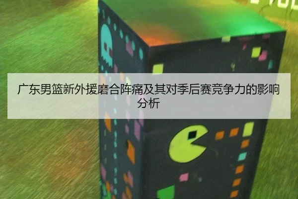 广东男篮新外援磨合阵痛及其对季后赛竞争力的影响分析