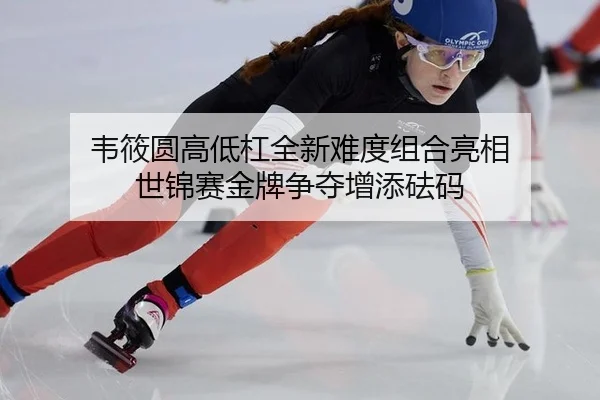 韦筱圆高低杠全新难度组合亮相 世锦赛金牌争夺增添砝码