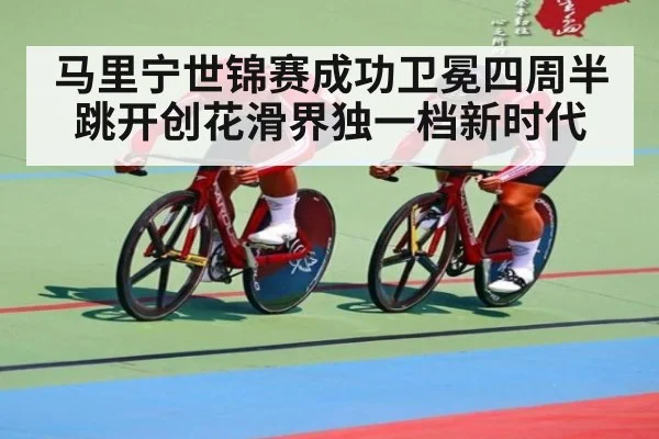 马里宁世锦赛成功卫冕四周半跳开创花滑界独一档新时代