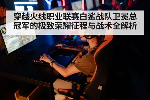 穿越火线职业联赛白鲨战队卫冕总冠军的极致荣耀征程与战术全解析