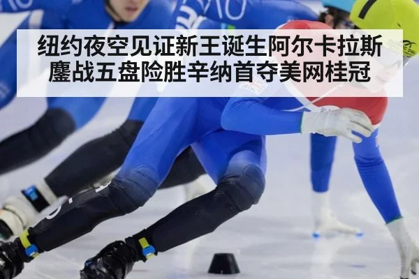纽约夜空见证新王诞生阿尔卡拉斯鏖战五盘险胜辛纳首夺美网桂冠